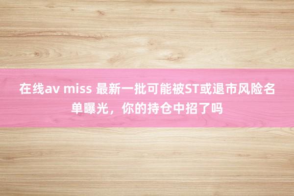 在线av miss 最新一批可能被ST或退市风险名单曝光，你的持仓中招了吗