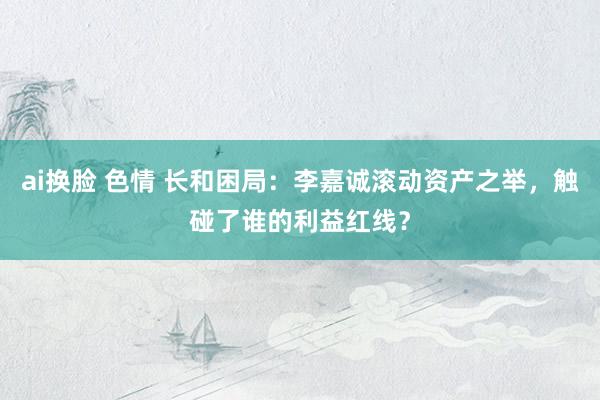 ai换脸 色情 长和困局：李嘉诚滚动资产之举，触碰了谁的利益红线？
