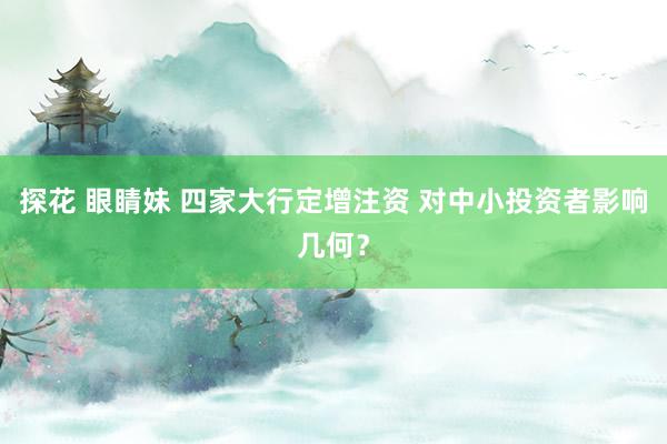 探花 眼睛妹 四家大行定增注资 对中小投资者影响几何？