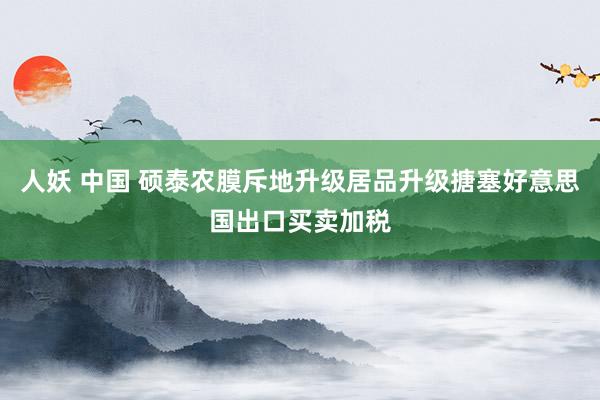 人妖 中国 硕泰农膜斥地升级居品升级搪塞好意思国出口买卖加税