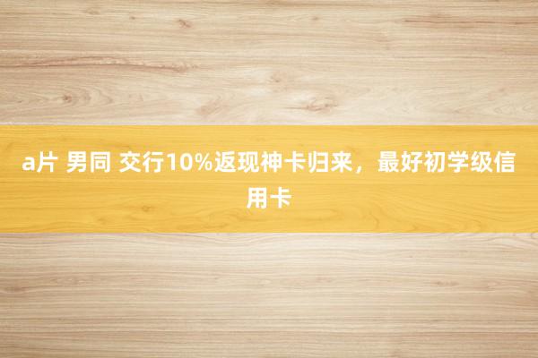 a片 男同 交行10%返现神卡归来，最好初学级信用卡