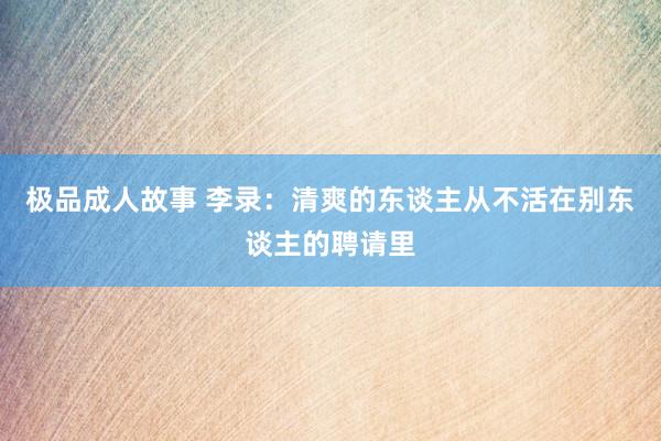 极品成人故事 李录：清爽的东谈主从不活在别东谈主的聘请里