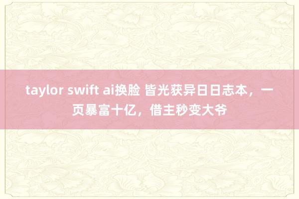 taylor swift ai换脸 皆光获异日日志本，一页暴富十亿，借主秒变大爷