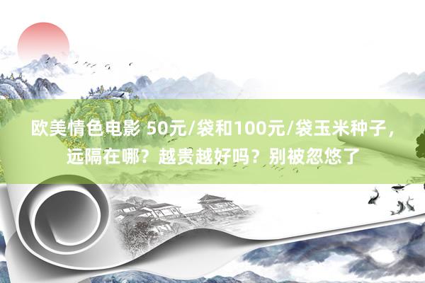欧美情色电影 50元/袋和100元/袋玉米种子，远隔在哪？越贵越好吗？别被忽悠了