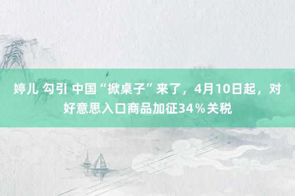 婷儿 勾引 中国“掀桌子”来了，4月10日起，对好意思入口商品加征34％关税