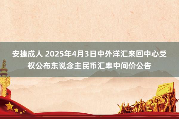 安捷成人 2025年4月3日中外洋汇来回中心受权公布东说念主民币汇率中间价公告