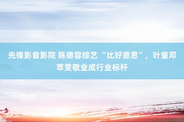 先锋影音影院 陈德容综艺 “比好意思”，叶童邓萃雯敬业成行业标杆
