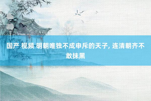 国产 视频 明朝唯独不成申斥的天子, 连清朝齐不敢抹黑