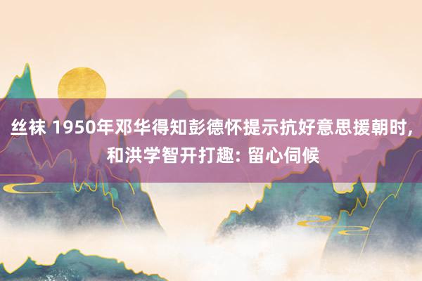 丝袜 1950年邓华得知彭德怀提示抗好意思援朝时, 和洪学智开打趣: 留心伺候