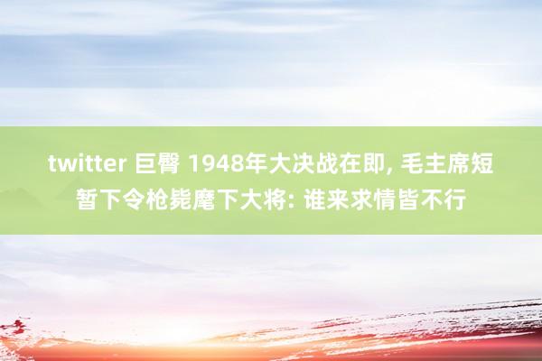 twitter 巨臀 1948年大决战在即, 毛主席短暂下令枪毙麾下大将: 谁来求情皆不行