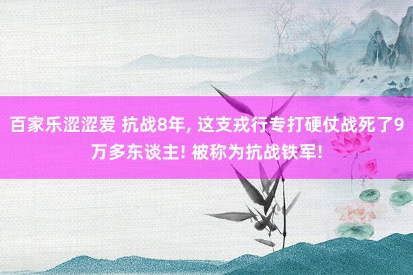 百家乐涩涩爱 抗战8年, 这支戎行专打硬仗战死了9万多东谈主! 被称为抗战铁军!