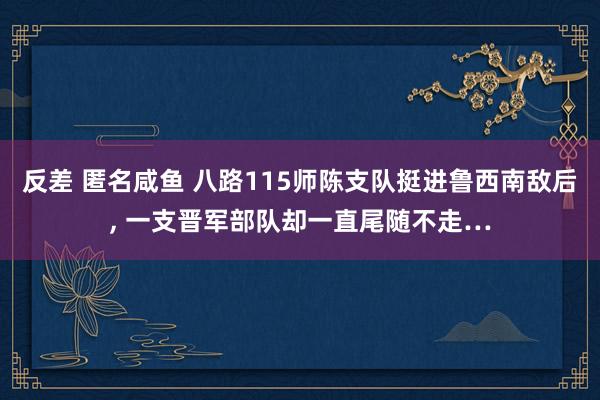 反差 匿名咸鱼 八路115师陈支队挺进鲁西南敌后, 一支晋军部队却一直尾随不走…