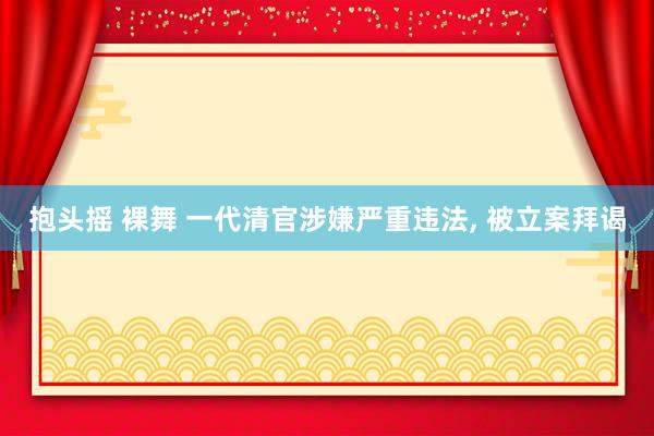 抱头摇 裸舞 一代清官涉嫌严重违法, 被立案拜谒