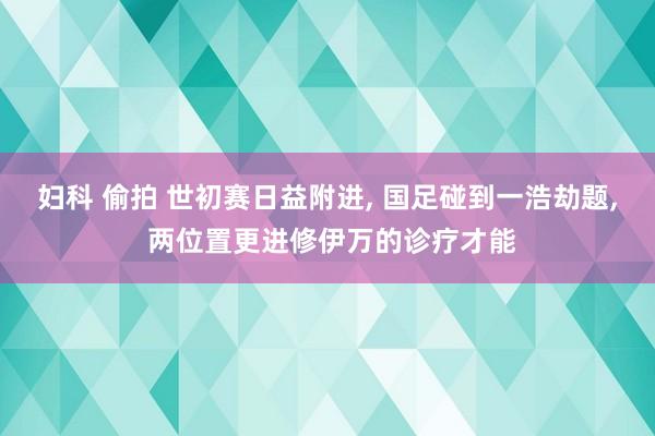 妇科 偷拍 世初赛日益附进, 国足碰到一浩劫题, 两位置更进修伊万的诊疗才能