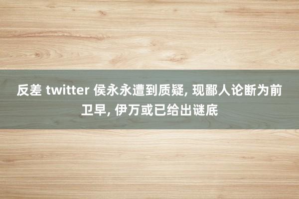 反差 twitter 侯永永遭到质疑, 现鄙人论断为前卫早, 伊万或已给出谜底