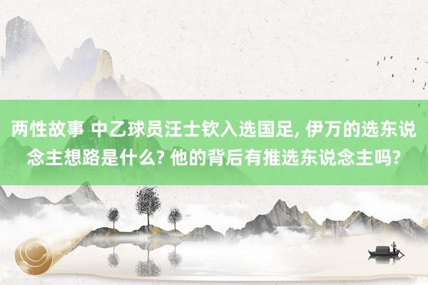 两性故事 中乙球员汪士钦入选国足, 伊万的选东说念主想路是什么? 他的背后有推选东说念主吗?