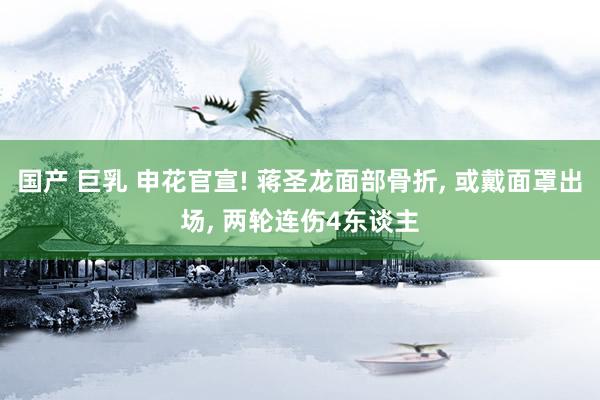 国产 巨乳 申花官宣! 蒋圣龙面部骨折, 或戴面罩出场, 两轮连伤4东谈主