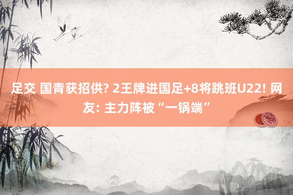 足交 国青获招供? 2王牌进国足+8将跳班U22! 网友: 主力阵被“一锅端”