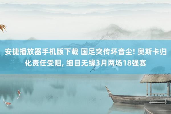 安捷播放器手机版下载 国足突传坏音尘! 奥斯卡归化责任受阻, 细目无缘3月两场18强赛
