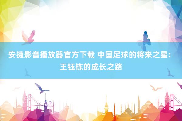 安捷影音播放器官方下载 中国足球的将来之星: 王钰栋的成长之路