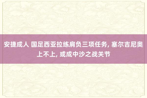 安捷成人 国足西亚拉练肩负三项任务, 塞尔吉尼奥上不上, 或成中沙之战关节