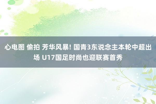 心电图 偷拍 芳华风暴! 国青3东说念主本轮中超出场 U17国足时尚也迎联赛首秀