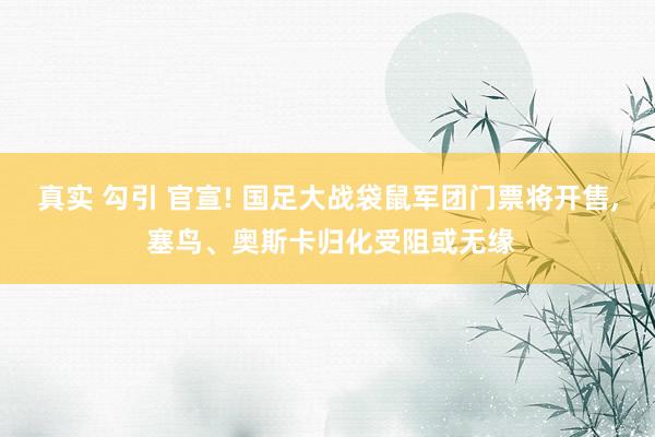 真实 勾引 官宣! 国足大战袋鼠军团门票将开售, 塞鸟、奥斯卡归化受阻或无缘