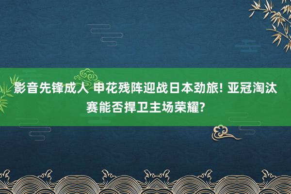 影音先锋成人 申花残阵迎战日本劲旅! 亚冠淘汰赛能否捍卫主场荣耀?