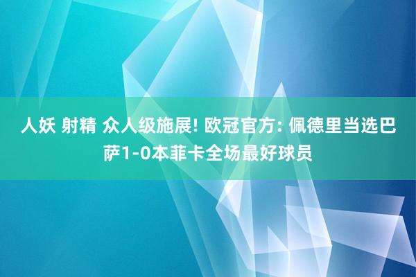 人妖 射精 众人级施展! 欧冠官方: 佩德里当选巴萨1-0本菲卡全场最好球员