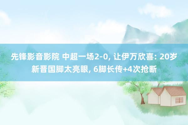 先锋影音影院 中超一场2-0, 让伊万欣喜: 20岁新晋国脚太亮眼, 6脚长传+4次抢断