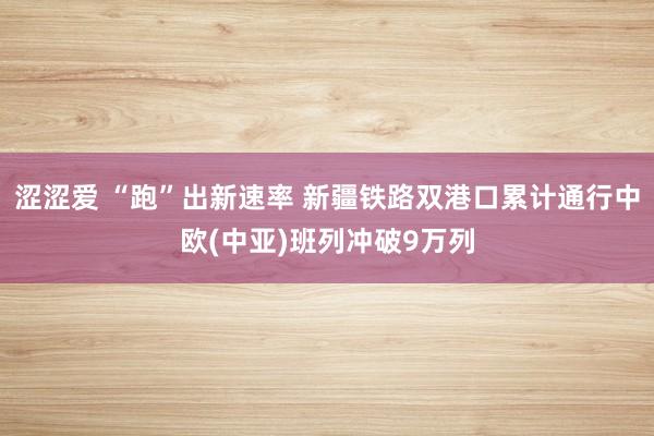 涩涩爱 “跑”出新速率 新疆铁路双港口累计通行中欧(中亚)班列冲破9万列