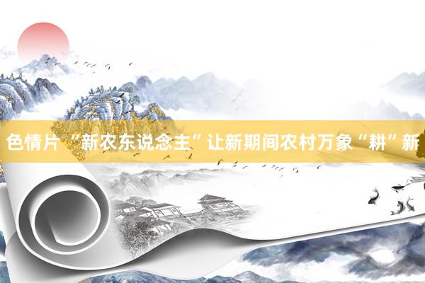 色情片 “新农东说念主”让新期间农村万象“耕”新
