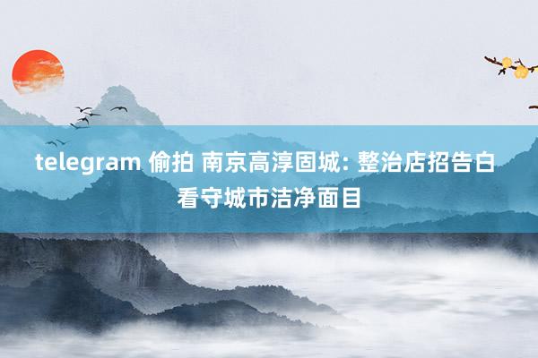 telegram 偷拍 南京高淳固城: 整治店招告白 看守城市洁净面目