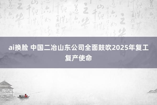 ai换脸 中国二冶山东公司全面鼓吹2025年复工复产使命