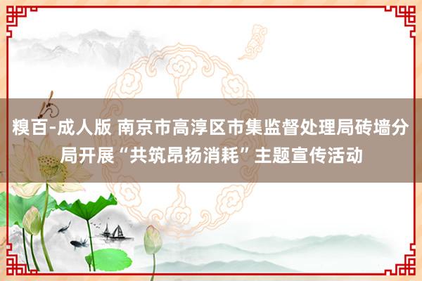 糗百-成人版 南京市高淳区市集监督处理局砖墙分局开展“共筑昂扬消耗”主题宣传活动