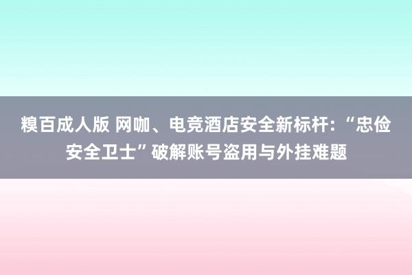 糗百成人版 网咖、电竞酒店安全新标杆: “忠俭安全卫士”破解账号盗用与外挂难题