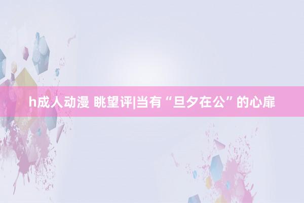 h成人动漫 眺望评|当有“旦夕在公”的心扉