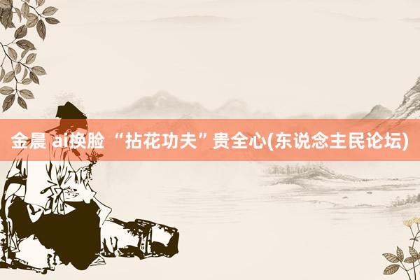 金晨 ai换脸 “拈花功夫”贵全心(东说念主民论坛)