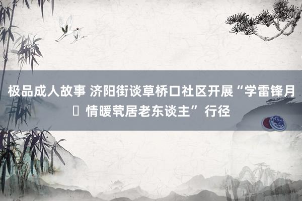 极品成人故事 济阳街谈草桥口社区开展“学雷锋月・情暖茕居老东谈主” 行径