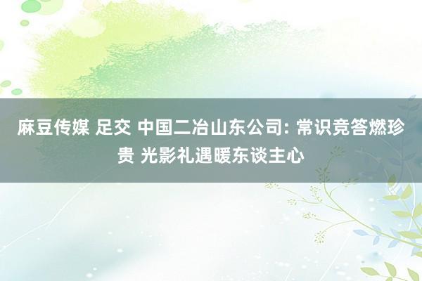 麻豆传媒 足交 中国二冶山东公司: 常识竞答燃珍贵 光影礼遇暖东谈主心