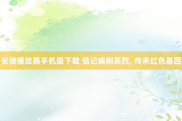 安捷播放器手机版下载 惦记编削英烈, 传承红色基因