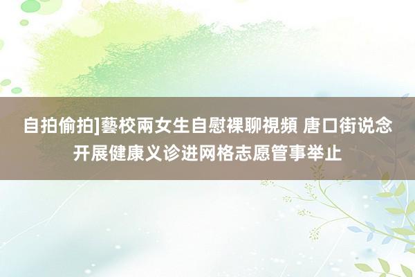 自拍偷拍]藝校兩女生自慰裸聊視頻 唐口街说念开展健康义诊进网格志愿管事举止