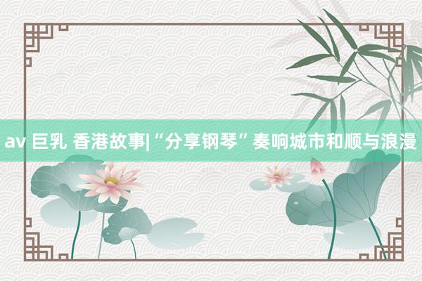 av 巨乳 香港故事|“分享钢琴”奏响城市和顺与浪漫
