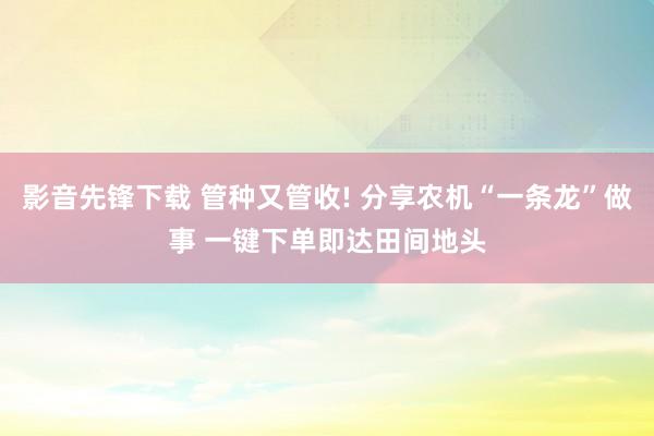 影音先锋下载 管种又管收! 分享农机“一条龙”做事 一键下单即达田间地头