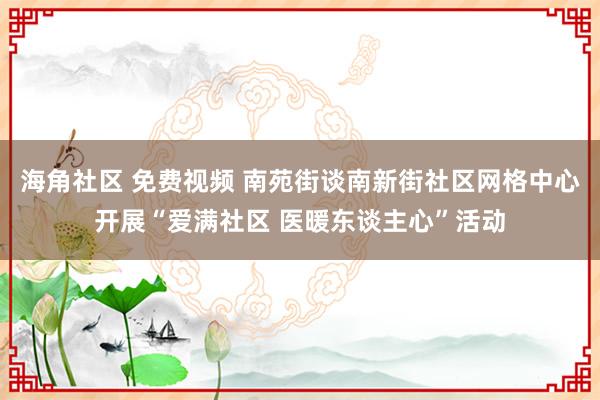 海角社区 免费视频 南苑街谈南新街社区网格中心开展“爱满社区 医暖东谈主心”活动