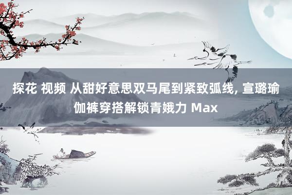 探花 视频 从甜好意思双马尾到紧致弧线, 宣璐瑜伽裤穿搭解锁青娥力 Max