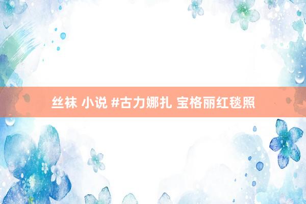 丝袜 小说 #古力娜扎 宝格丽红毯照