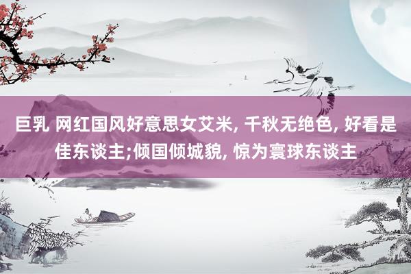 巨乳 网红国风好意思女艾米, 千秋无绝色, 好看是佳东谈主;倾国倾城貌, 惊为寰球东谈主