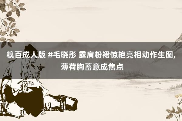 糗百成人版 #毛晓彤 露肩粉裙惊艳亮相动作生图, 薄荷胸蓄意成焦点