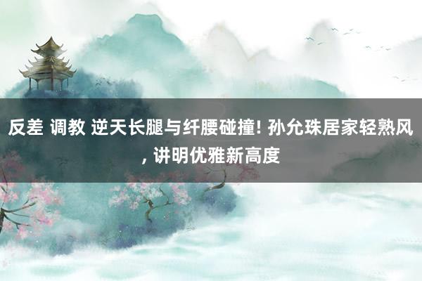 反差 调教 逆天长腿与纤腰碰撞! 孙允珠居家轻熟风, 讲明优雅新高度